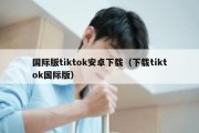 国际版tiktok安卓下载（下载tiktok国际版）