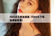 tiktok下载加速器（tiktok下载加速器免费）