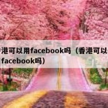 香港可以用facebook吗（香港可以使用facebook吗）