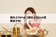 国内上tiktok（国内上tiktok需要梯子吗）