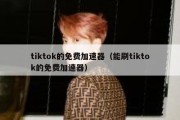 tiktok的免费加速器（能刷tiktok的免费加速器）