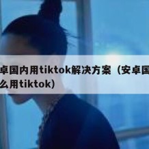 安卓国内用tiktok解决方案（安卓国内怎么用tiktok）