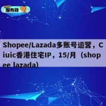 Shopee/Lazada多账号运营，Ciuic香港住宅IP，15/月（shopee lazada）