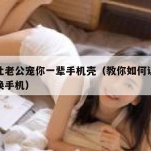 如何让老公宠你一辈手机壳（教你如何让老公给你换手机）