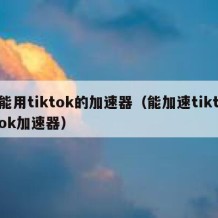 能用tiktok的加速器（能加速tiktok加速器）