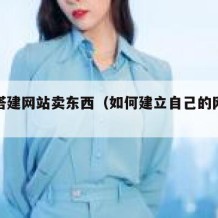 如何搭建网站卖东西（如何建立自己的网站卖东西）
