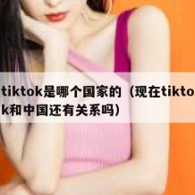 tiktok是哪个国家的（现在tiktok和中国还有关系吗）