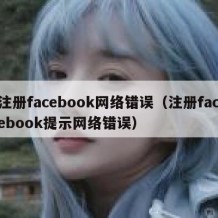 注册facebook网络错误（注册facebook提示网络错误）