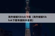 海外破解tiktok下载（海外破解tiktok下载导国际抖音航）