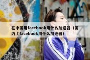 在中国用facebook用什么加速器（国内上facebook用什么加速器）