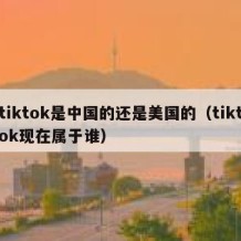 tiktok是中国的还是美国的（tiktok现在属于谁）