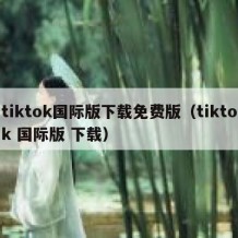 tiktok国际版下载免费版（tiktok 国际版 下载）