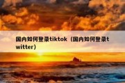 国内如何登录tiktok（国内如何登录twitter）