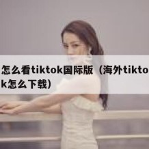 怎么看tiktok国际版（海外tiktok怎么下载）