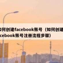 如何创建facebook账号（如何创建facebook账号注册流程步骤）