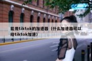 能用tiktok的加速器（什么加速器可以给tiktok加速）