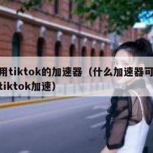 能用tiktok的加速器（什么加速器可以给tiktok加速）