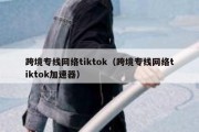 跨境专线网络tiktok（跨境专线网络tiktok加速器）