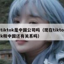 tiktok是中国公司吗（现在tiktok和中国还有关系吗）