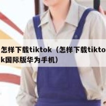 怎样下载tiktok（怎样下载tiktok国际版华为手机）