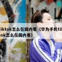 tiktok怎么在国内看（华为手机tiktok怎么在国内看）