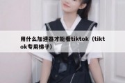 用什么加速器才能看tiktok（tiktok专用梯子）