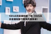 tiktok抖音国际版下载（tiktok抖音国际版下载海外版安卓）