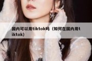 国内可以用tiktok吗（如何在国内用tiktok）