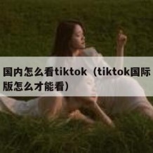 国内怎么看tiktok（tiktok国际版怎么才能看）