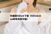 外国版tiktok下载（tiktokshop跨境电商诈骗）