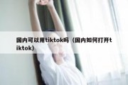 国内可以用tiktok吗（国内如何打开tiktok）