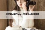 短视频ai制作app（短视频ai制作神器）