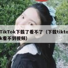 TikTok下载了看不了（下载tiktok看不到视频）