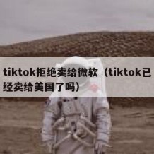 tiktok拒绝卖给微软（tiktok已经卖给美国了吗）