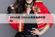 tiktok吧（tiktok跨境电商好做吗）