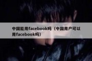 中国能用facebook吗（中国用户可以用facebook吗）