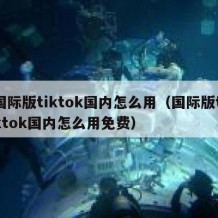 国际版tiktok国内怎么用（国际版tiktok国内怎么用免费）