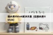 国内用tiktok解决方案（在国内用tiktok）