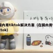 国内用tiktok解决方案（在国内用tiktok）