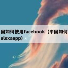 中国如何使用facebook（中国如何使用alexaapp）