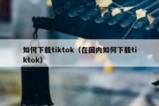 如何下载tiktok（在国内如何下载tiktok）