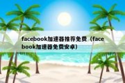 facebook加速器推荐免费（facebook加速器免费安卓）