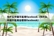 为什么中国不能用facebook（为什么中国不能用谷歌和facebook）