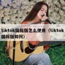 tiktok国际版怎么使用（tiktok国际版如何）