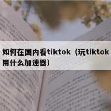 如何在国内看tiktok（玩tiktok用什么加速器）