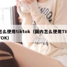 怎么使用tiktok（国内怎么使用TIKTOK）