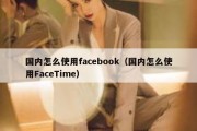 国内怎么使用facebook（国内怎么使用FaceTime）