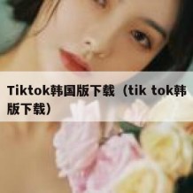 Tiktok韩国版下载（tik tok韩版下载）