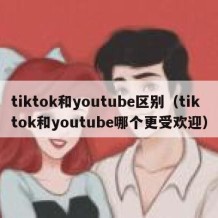 tiktok和youtube区别（tiktok和youtube哪个更受欢迎）