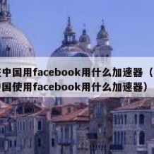 在中国用facebook用什么加速器（在中国使用facebook用什么加速器）